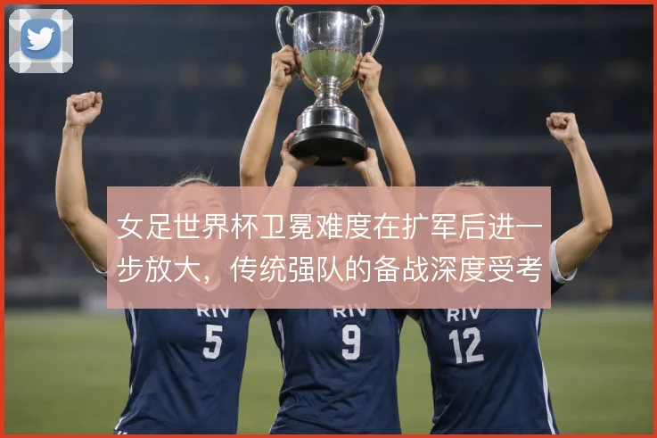 女足世界杯卫冕难度在扩军后进一步放大，传统强队的备战深度受考验