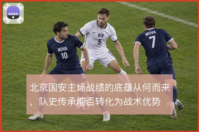 北京国安主场战绩的底蕴从何而来,队史传承能否转化为战术优势