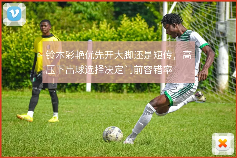 铃木彩艳优先开大脚还是短传,高压下出球选择决定门前容错率