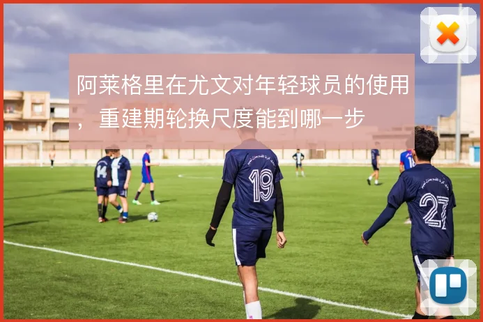 阿莱格里在尤文对年轻球员的使用,重建期轮换尺度能到哪一步