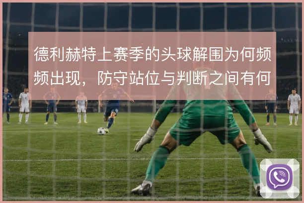 德利赫特上赛季的头球解围为何频频出现,防守站位与判断之间有何取舍