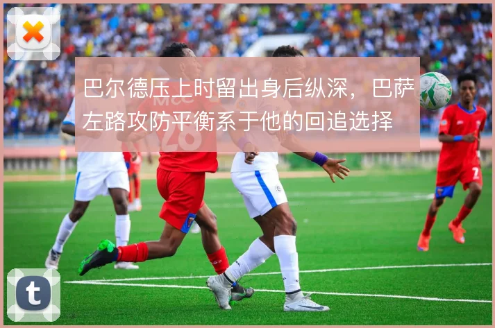 巴尔德压上时留出身后纵深,巴萨左路攻防平衡系于他的回追选择