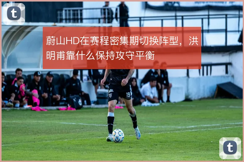 蔚山HD在赛程密集期切换阵型,洪明甫靠什么保持攻守平衡