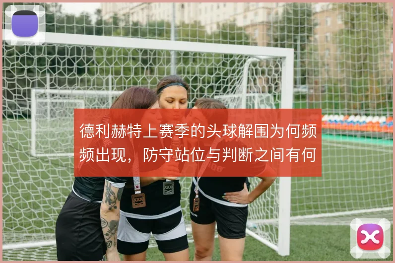 德利赫特上赛季的头球解围为何频频出现，防守站位与判断之间有何取舍