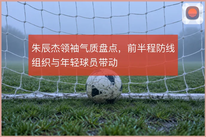 朱辰杰领袖气质盘点，前半程防线组织与年轻球员带动