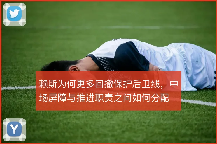 赖斯为何更多回撤保护后卫线，中场屏障与推进职责之间如何分配