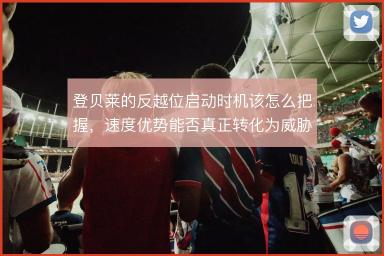 登贝莱的反越位启动时机该怎么把握，速度优势能否真正转化为威胁
