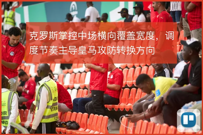 克罗斯掌控中场横向覆盖宽度,调度节奏主导皇马攻防转换方向