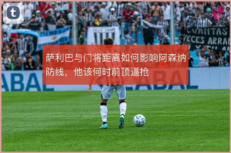 萨利巴与门将距离如何影响阿森纳防线,他该何时前顶逼抢