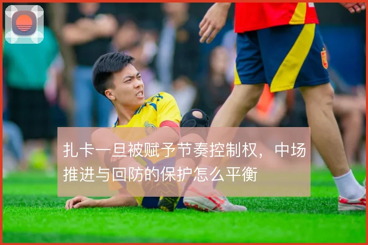 扎卡一旦被赋予节奏控制权,中场推进与回防的保护怎么平衡