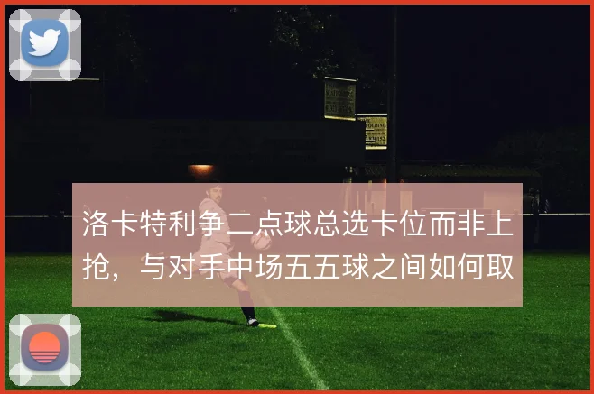 洛卡特利争二点球总选卡位而非上抢,与对手中场五五球之间如何取舍