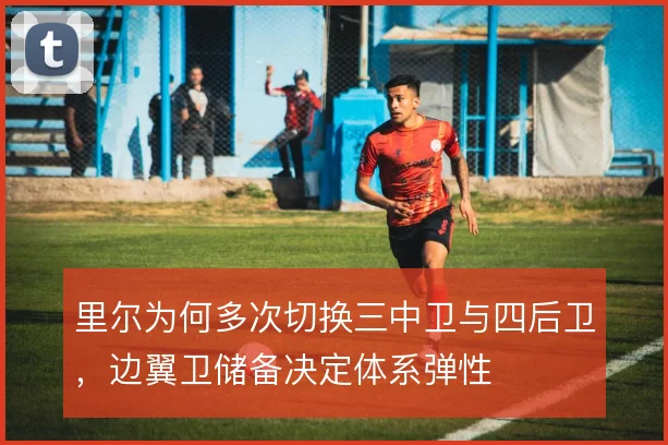里尔为何多次切换三中卫与四后卫,边翼卫储备决定体系弹性