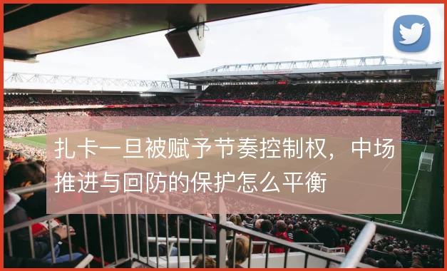 扎卡一旦被赋予节奏控制权,中场推进与回防的保护怎么平衡
