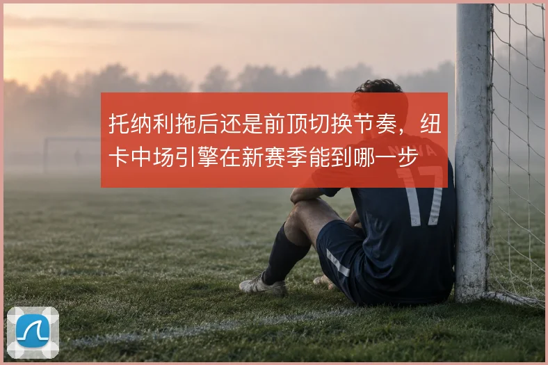 托纳利拖后还是前顶切换节奏,纽卡中场引擎在新赛季能到哪一步