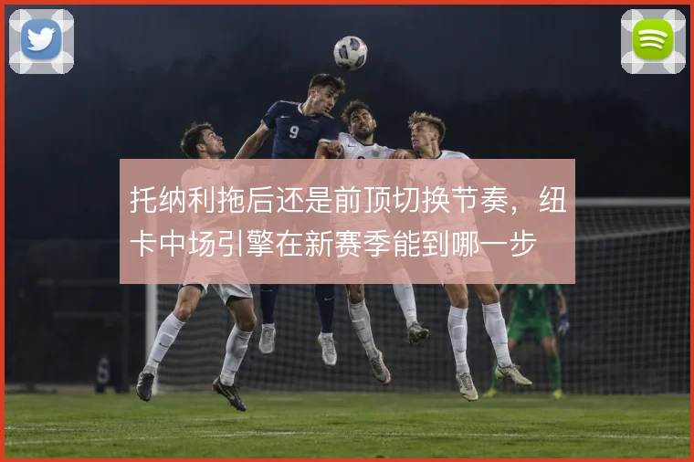 托纳利拖后还是前顶切换节奏,纽卡中场引擎在新赛季能到哪一步