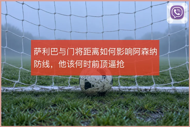 萨利巴与门将距离如何影响阿森纳防线,他该何时前顶逼抢