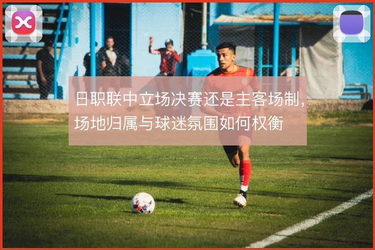 日职联中立场决赛还是主客场制,场地归属与球迷氛围如何权衡