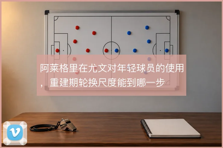 阿莱格里在尤文对年轻球员的使用，重建期轮换尺度能到哪一步
