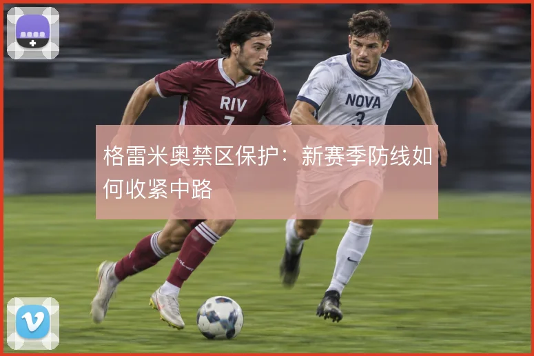 格雷米奥禁区保护：新赛季防线如何收紧中路